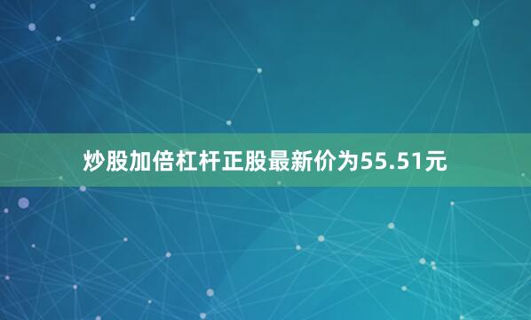 炒股加倍杠杆正股最新价为55.51元