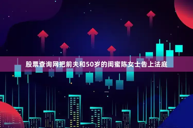 股票查询网把前夫和50岁的闺蜜陈女士告上法庭