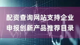 配资查询网站支持企业申报创新产品推荐目录