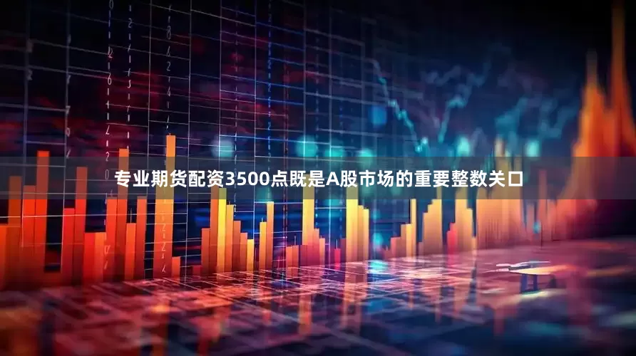专业期货配资3500点既是A股市场的重要整数关口