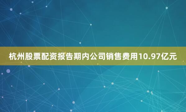 杭州股票配资报告期内公司销售费用10.97亿元