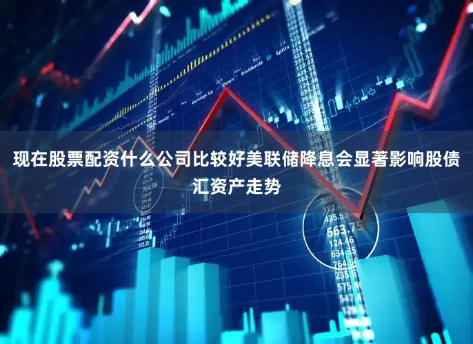 现在股票配资什么公司比较好　　美联储降息会显著影响股债汇资产走势