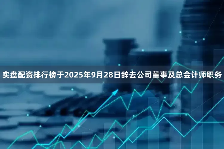 实盘配资排行榜于2025年9月28日辞去公司董事及总会计师职务
