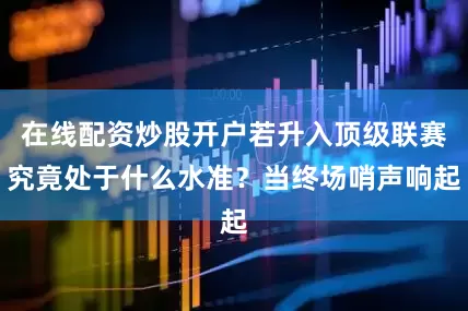 在线配资炒股开户若升入顶级联赛究竟处于什么水准？当终场哨声响起