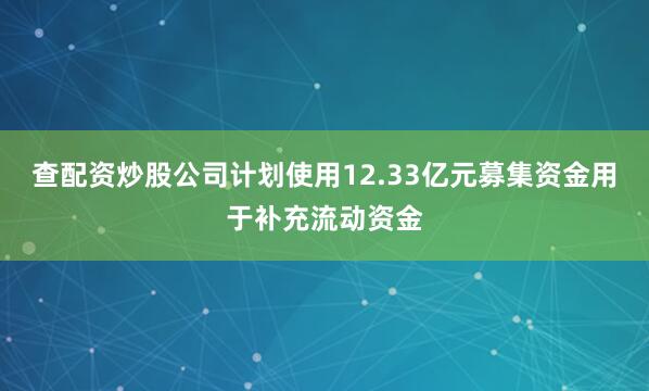 查配资炒股公司计划使用12.33亿元募集资金用于补充流动资金